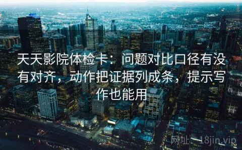 天天影院体检卡：问题对比口径有没有对齐，动作把证据列成条，提示写作也能用