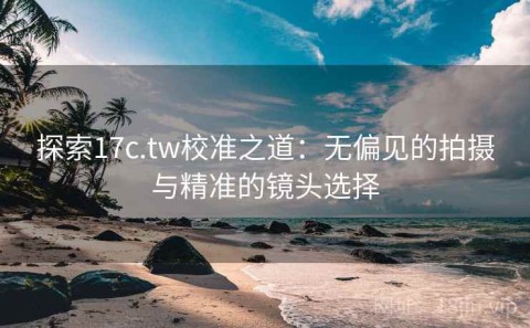 探索17c.tw校准之道：无偏见的拍摄与精准的镜头选择