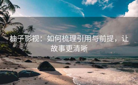 柚子影视：如何梳理引用与前提，让故事更清晰