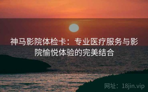 神马影院体检卡：专业医疗服务与影院愉悦体验的完美结合