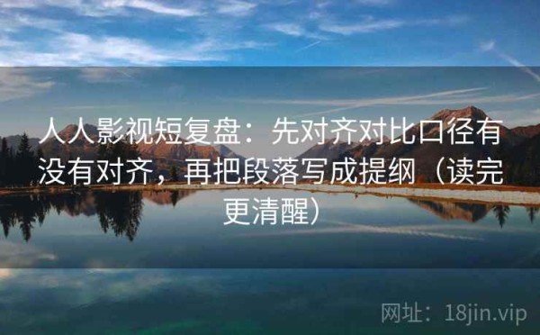 人人影视短复盘：先对齐对比口径有没有对齐，再把段落写成提纲（读完更清醒）