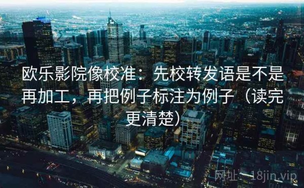 欧乐影院像校准：先校转发语是不是再加工，再把例子标注为例子（读完更清楚）