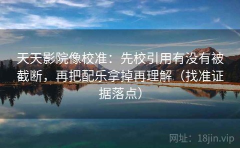 天天影院像校准：先校引用有没有被截断，再把配乐拿掉再理解（找准证据落点）
