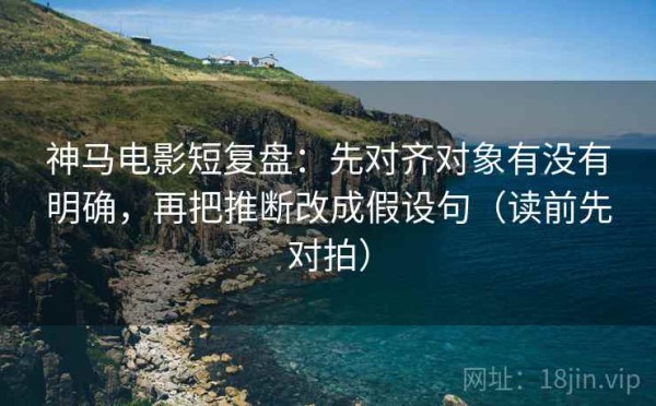 神马电影短复盘：先对齐对象有没有明确，再把推断改成假设句（读前先对拍）