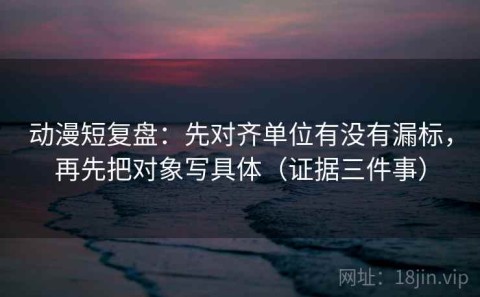 动漫短复盘：先对齐单位有没有漏标，再先把对象写具体（证据三件事）