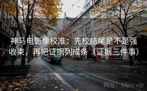 神马电影像校准：先校结尾是不是强收束，再把证据列成条（证据三件事）