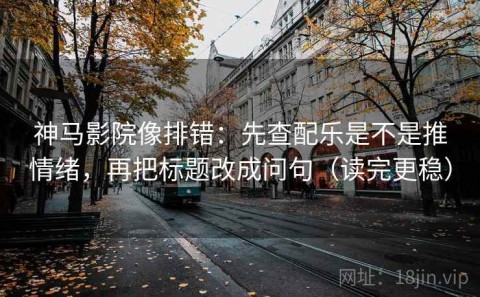 神马影院像排错：先查配乐是不是推情绪，再把标题改成问句（读完更稳）