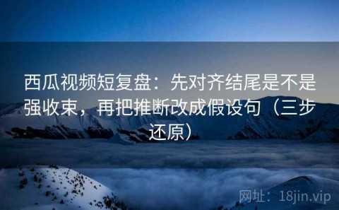 西瓜视频短复盘：先对齐结尾是不是强收束，再把推断改成假设句（三步还原）