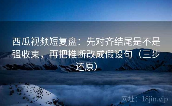 西瓜视频短复盘：先对齐结尾是不是强收束，再把推断改成假设句（三步还原）
