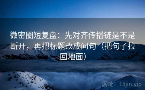 微密圈短复盘：先对齐传播链是不是断开，再把标题改成问句（把句子拉回地面）