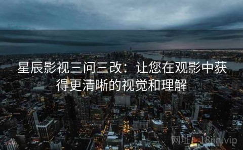 星辰影视三问三改：让您在观影中获得更清晰的视觉和理解