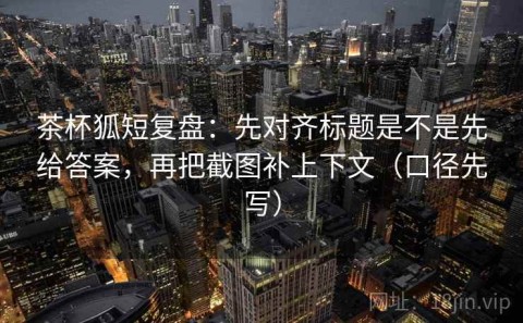 茶杯狐短复盘：先对齐标题是不是先给答案，再把截图补上下文（口径先写）
