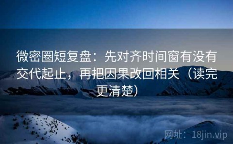 微密圈短复盘：先对齐时间窗有没有交代起止，再把因果改回相关（读完更清楚）