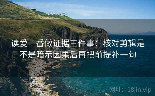 读爱一番做证据三件事：核对剪辑是不是暗示因果后再把前提补一句