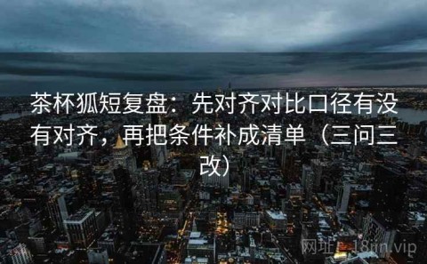 茶杯狐短复盘：先对齐对比口径有没有对齐，再把条件补成清单（三问三改）