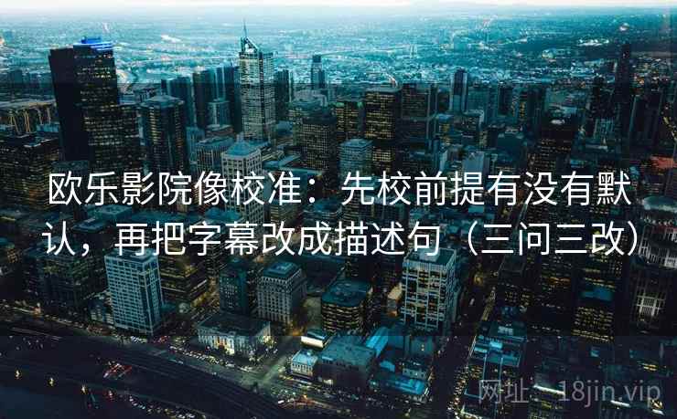 欧乐影院像校准：先校前提有没有默认，再把字幕改成描述句（三问三改）