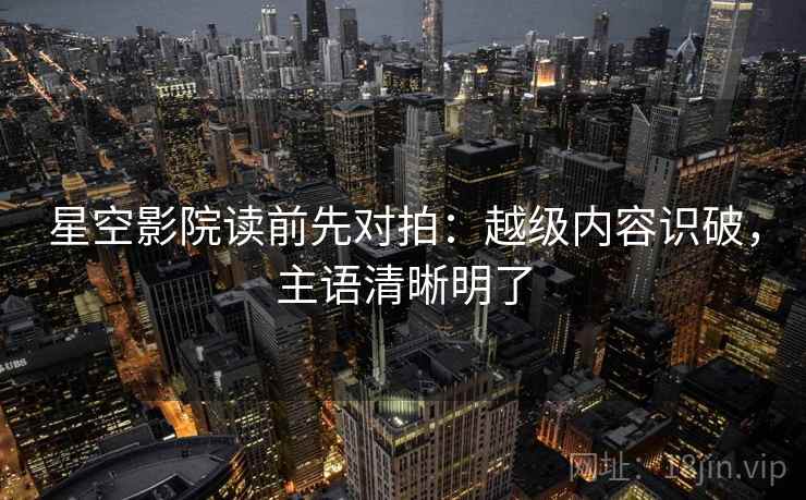 星空影院读前先对拍：越级内容识破，主语清晰明了