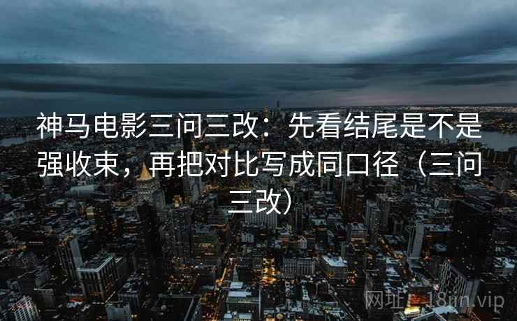 神马电影三问三改:先看结尾是不是强收束,再把对比写成同口径(三问三改) 神马电影三问三改:先看结尾是不是强收束,再把对比写成同口径(三问三改)