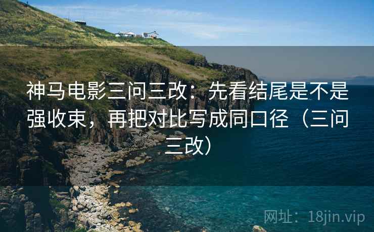 神马电影三问三改:先看结尾是不是强收束,再把对比写成同口径(三问三改) 神马电影三问三改:先看结尾是不是强收束,再把对比写成同口径(三问三改)