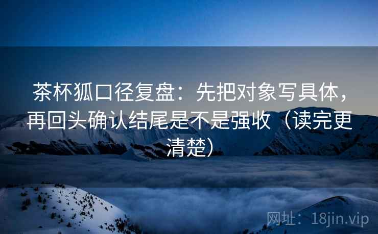 茶杯狐口径复盘：先把对象写具体，再回头确认结尾是不是强收（读完更清楚）