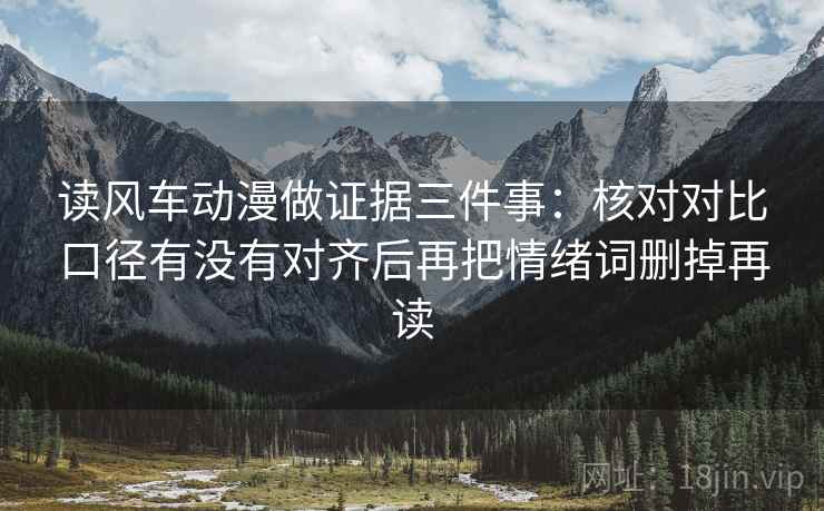 读风车动漫做证据三件事：核对对比口径有没有对齐后再把情绪词删掉再读