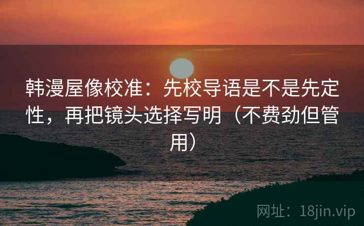 韩漫屋像校准：先校导语是不是先定性，再把镜头选择写明（不费劲但管用）