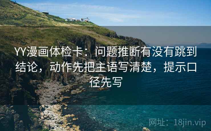 YY漫画体检卡：问题推断有没有跳到结论，动作先把主语写清楚，提示口径先写