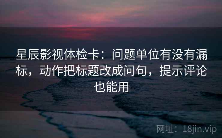 星辰影视体检卡：问题单位有没有漏标，动作把标题改成问句，提示评论也能用