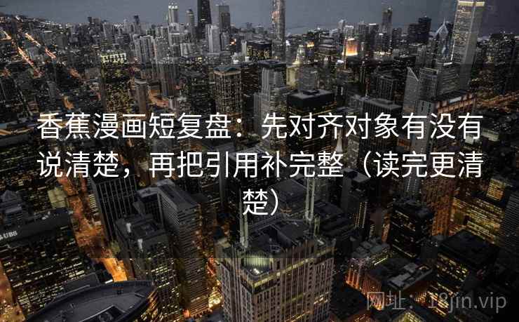 香蕉漫画短复盘：先对齐对象有没有说清楚，再把引用补完整（读完更清楚）
