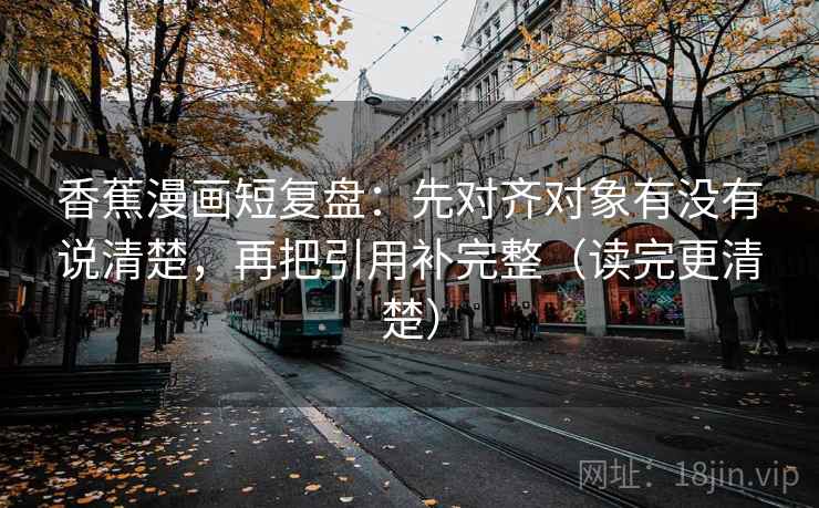 香蕉漫画短复盘：先对齐对象有没有说清楚，再把引用补完整（读完更清楚）