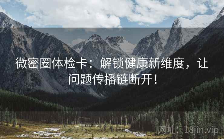 微密圈体检卡:解锁健康新维度,让问题传播链断开! 微密圈体检卡:解锁健康新维度,让问题传播链断开!
