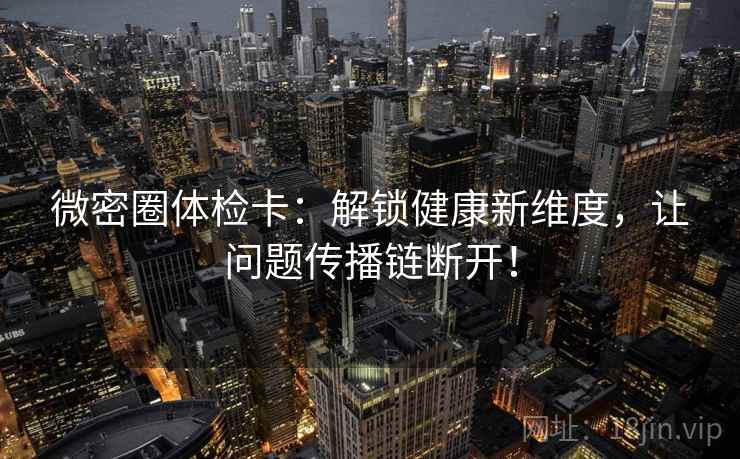 微密圈体检卡:解锁健康新维度,让问题传播链断开! 微密圈体检卡:解锁健康新维度,让问题传播链断开!