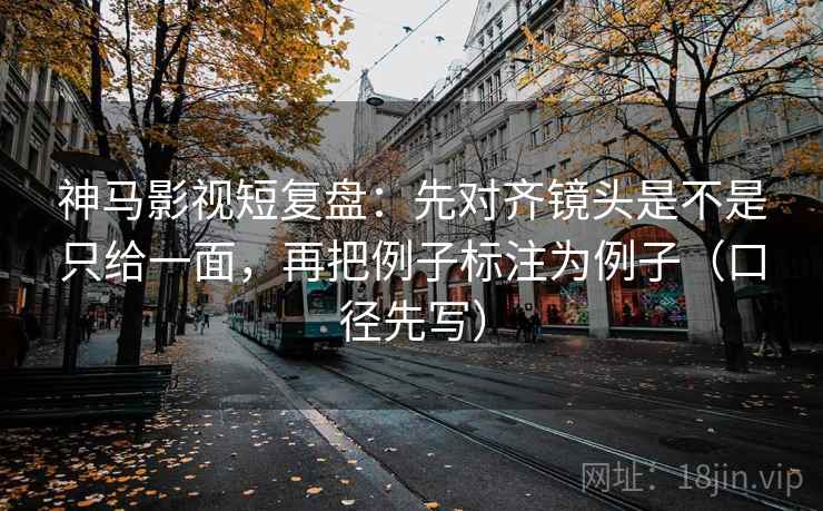 神马影视短复盘：先对齐镜头是不是只给一面，再把例子标注为例子（口径先写）