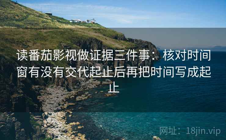 读番茄影视做证据三件事:核对时间窗有没有交代起止后再把时间写成起止 读番茄影视做证据三件事:核对时间窗有没有交代起止后再把时间写成起止