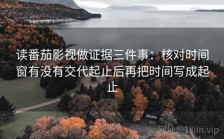 读番茄影视做证据三件事:核对时间窗有没有交代起止后再把时间写成起止 读番茄影视做证据三件事:核对时间窗有没有交代起止后再把时间写成起止