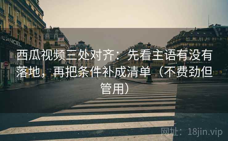 西瓜视频三处对齐：先看主语有没有落地，再把条件补成清单（不费劲但管用）