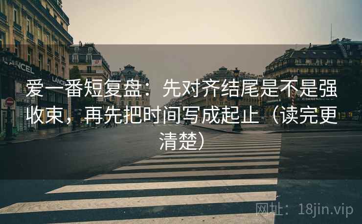 爱一番短复盘：先对齐结尾是不是强收束，再先把时间写成起止（读完更清楚）