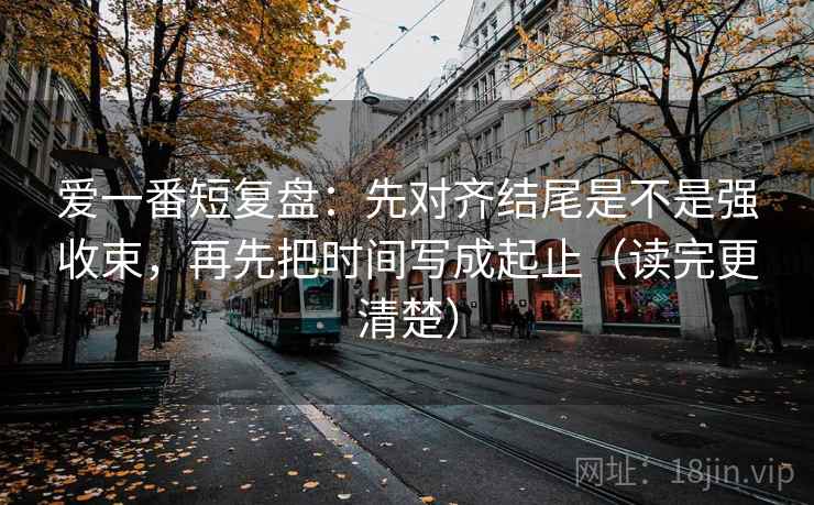 爱一番短复盘：先对齐结尾是不是强收束，再先把时间写成起止（读完更清楚）