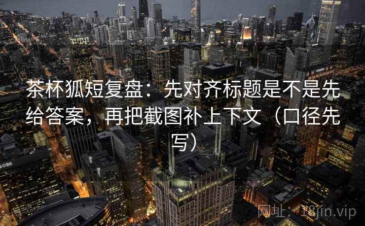 茶杯狐短复盘:先对齐标题是不是先给答案,再把截图补上下文(口径先写) 茶杯狐短复盘:先对齐标题是不是先给答案,再把截图补上下文(口径先写)