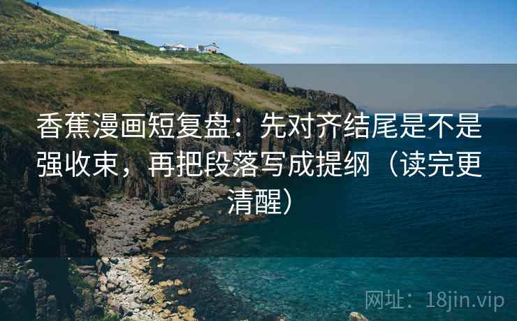香蕉漫画短复盘：先对齐结尾是不是强收束，再把段落写成提纲（读完更清醒）
