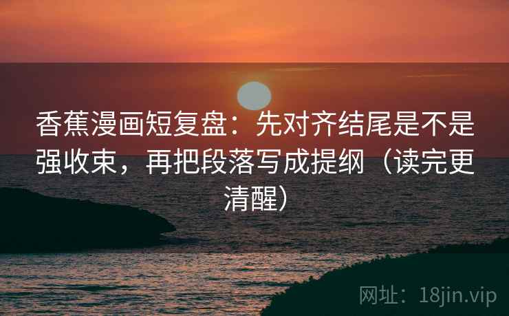 香蕉漫画短复盘：先对齐结尾是不是强收束，再把段落写成提纲（读完更清醒）