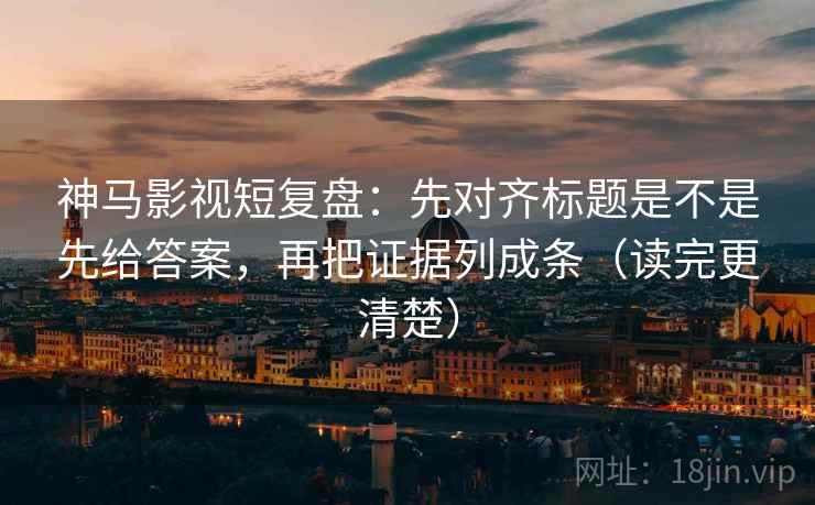 神马影视短复盘：先对齐标题是不是先给答案，再把证据列成条（读完更清楚）