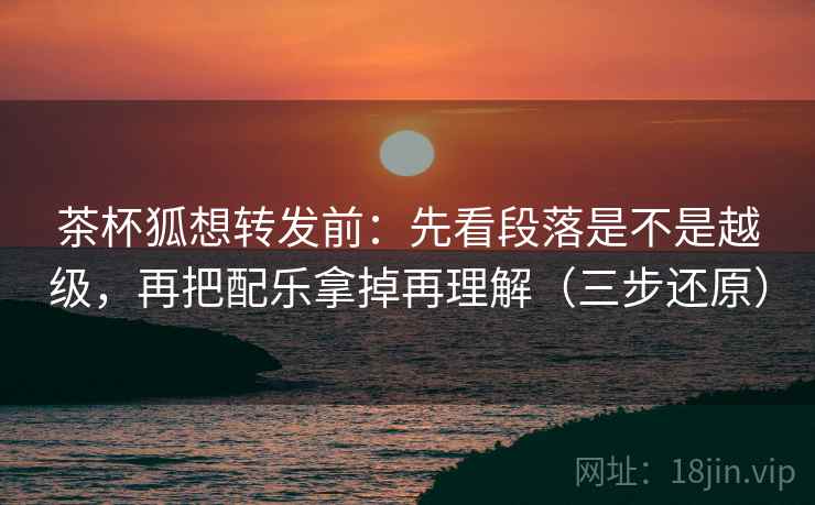 茶杯狐想转发前：先看段落是不是越级，再把配乐拿掉再理解（三步还原）