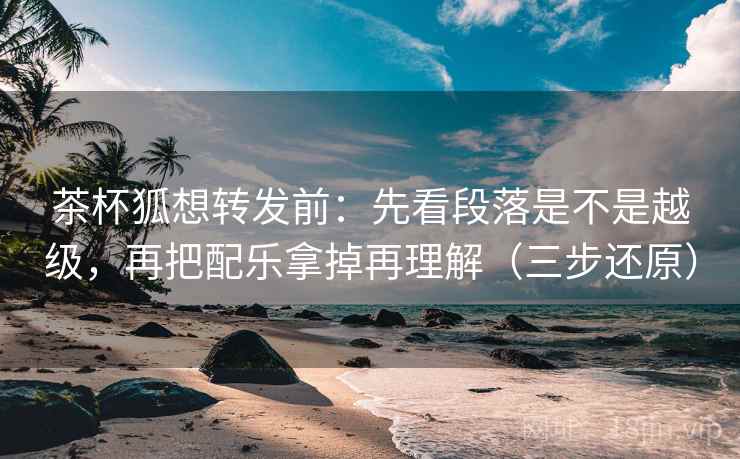 茶杯狐想转发前：先看段落是不是越级，再把配乐拿掉再理解（三步还原）