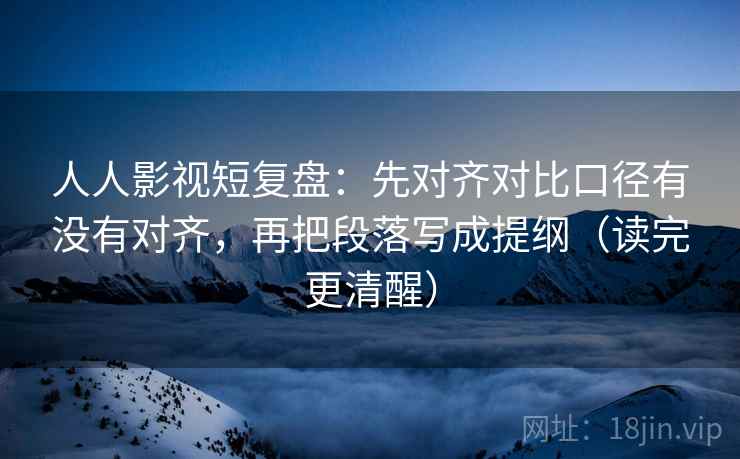 人人影视短复盘:先对齐对比口径有没有对齐,再把段落写成提纲(读完更清醒) 人人影视短复盘:先对齐对比口径有没有对齐,再把段落写成提纲(读完更清醒)