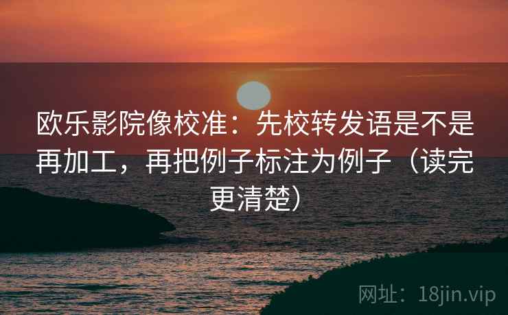 欧乐影院像校准:先校转发语是不是再加工,再把例子标注为例子(读完更清楚) 欧乐影院像校准:先校转发语是不是再加工,再把例子标注为例子(读完更清楚)