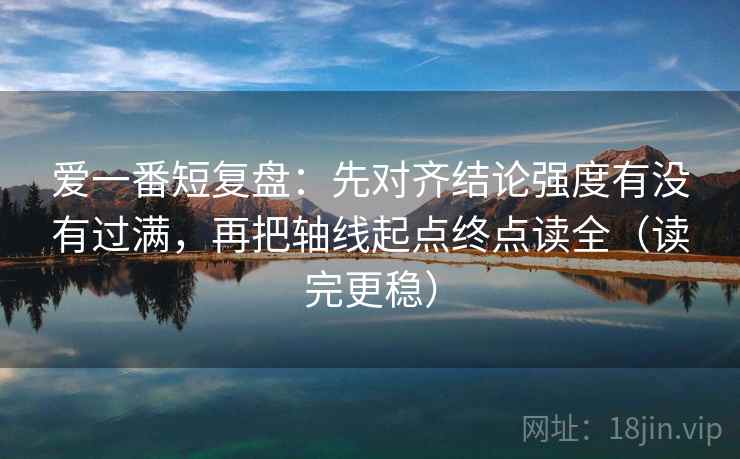 爱一番短复盘:先对齐结论强度有没有过满,再把轴线起点终点读全(读完更稳) 爱一番短复盘:先对齐结论强度有没有过满,再把轴线起点终点读全(读完更稳)
