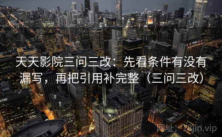 天天影院三问三改：先看条件有没有漏写，再把引用补完整（三问三改）