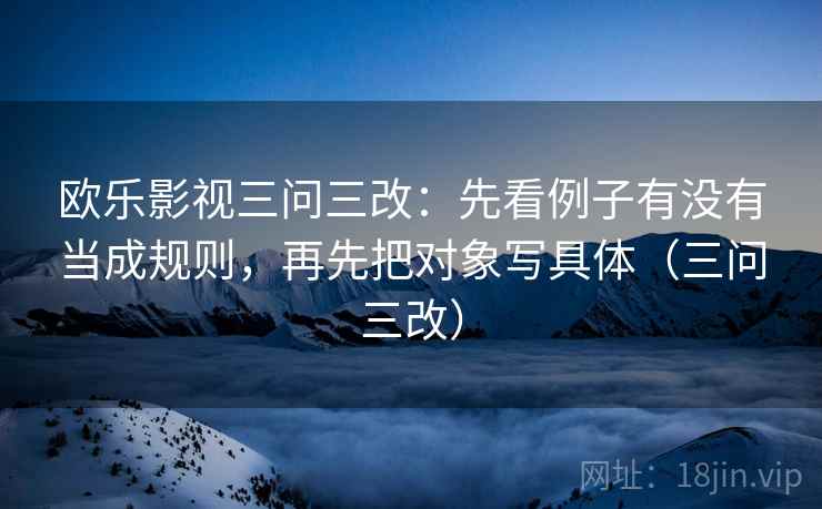 欧乐影视三问三改：先看例子有没有当成规则，再先把对象写具体（三问三改）