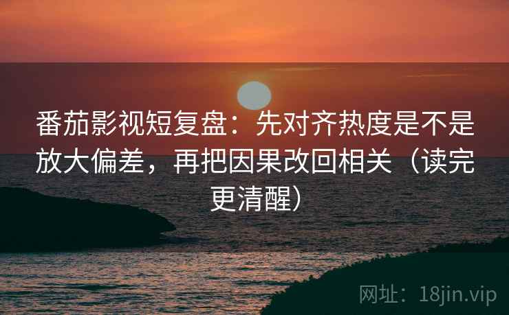番茄影视短复盘：先对齐热度是不是放大偏差，再把因果改回相关（读完更清醒）